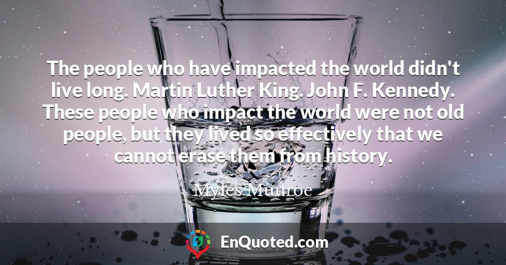 The people who have impacted the world didn't live long. Martin Luther King. John F. Kennedy. These people who impact the world were not old people, but they lived so effectively that we cannot erase them from history.