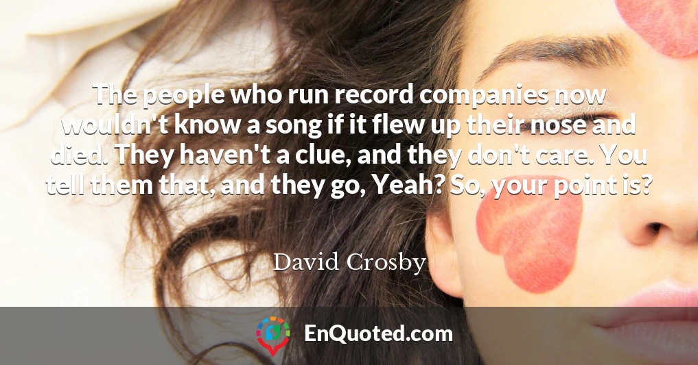 The people who run record companies now wouldn't know a song if it flew up their nose and died. They haven't a clue, and they don't care. You tell them that, and they go, Yeah? So, your point is? The people who run record companies now wouldn't know a song if it flew up their nose and died. They haven't a clue, and they don't care. You tell them that, and they go, Yeah? So, your point is?