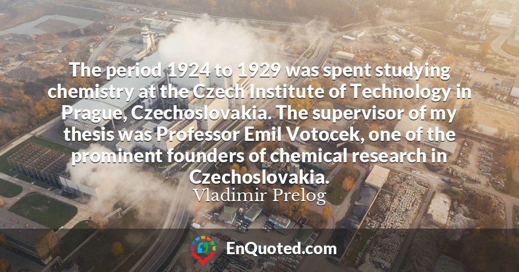 The period 1924 to 1929 was spent studying chemistry at the Czech Institute of Technology in Prague, Czechoslovakia. The supervisor of my thesis was Professor Emil Votocek, one of the prominent founders of chemical research in Czechoslovakia.