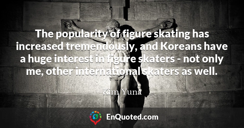 The popularity of figure skating has increased tremendously, and Koreans have a huge interest in figure skaters - not only me, other international skaters as well.