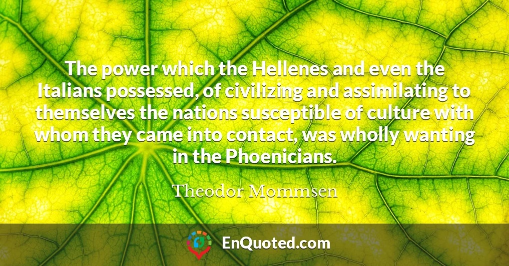 The power which the Hellenes and even the Italians possessed, of civilizing and assimilating to themselves the nations susceptible of culture with whom they came into contact, was wholly wanting in the Phoenicians.