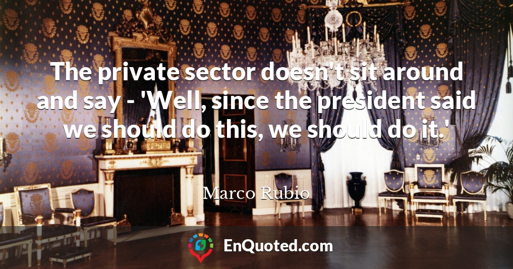 The private sector doesn't sit around and say - 'Well, since the president said we should do this, we should do it.'