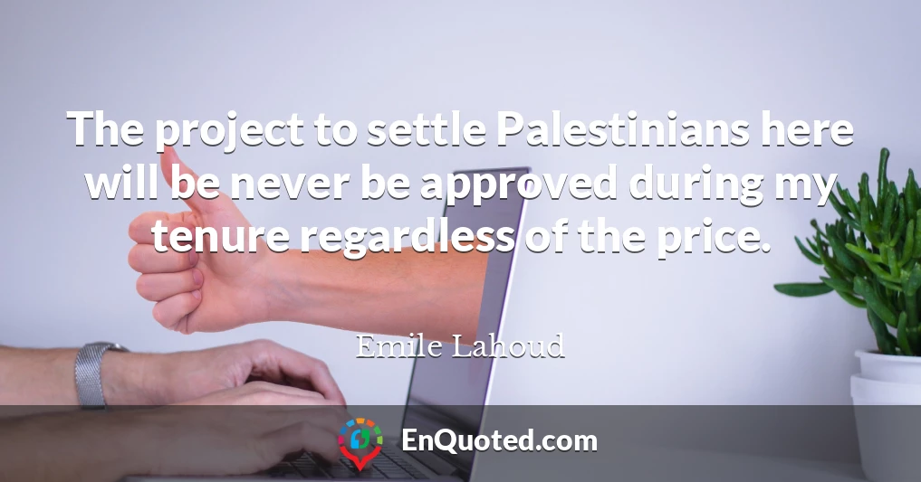 The project to settle Palestinians here will be never be approved during my tenure regardless of the price.