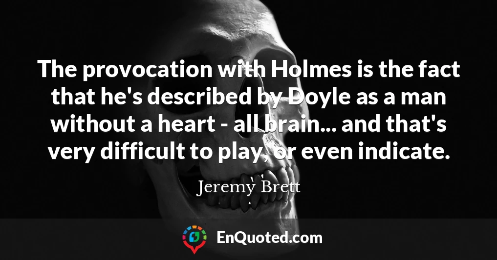 The provocation with Holmes is the fact that he's described by Doyle as a man without a heart - all brain... and that's very difficult to play, or even indicate.