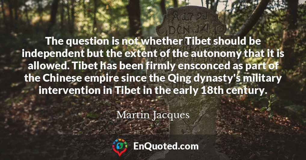 The question is not whether Tibet should be independent but the extent of the autonomy that it is allowed. Tibet has been firmly ensconced as part of the Chinese empire since the Qing dynasty's military intervention in Tibet in the early 18th century.
