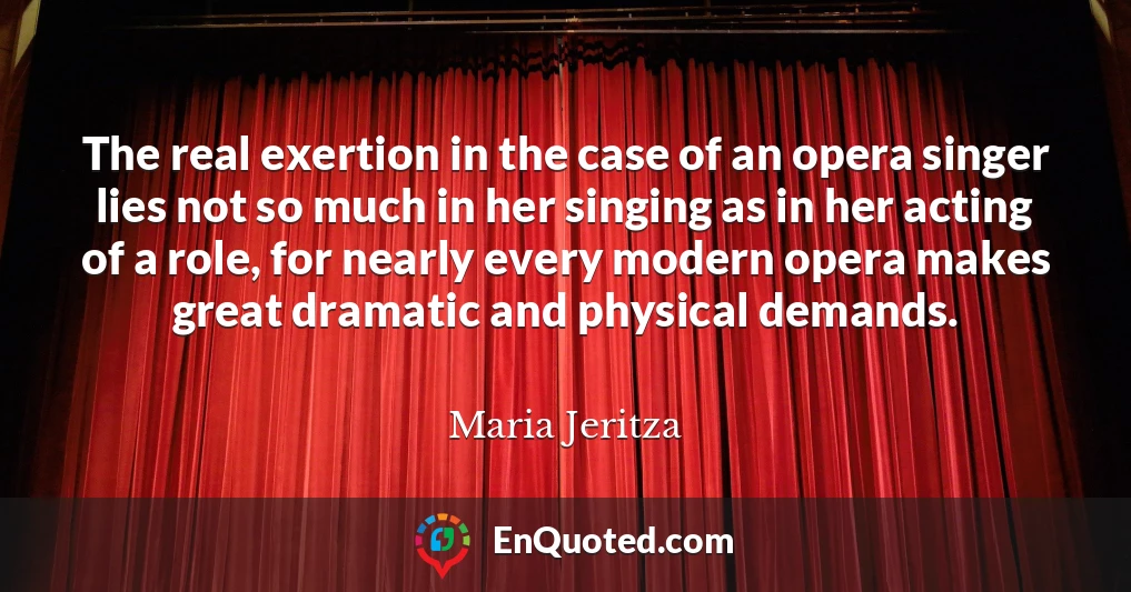 The real exertion in the case of an opera singer lies not so much in her singing as in her acting of a role, for nearly every modern opera makes great dramatic and physical demands.