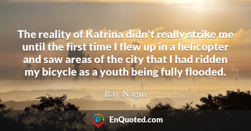 The reality of Katrina didn't really strike me until the first time I flew up in a helicopter and saw areas of the city that I had ridden my bicycle as a youth being fully flooded.