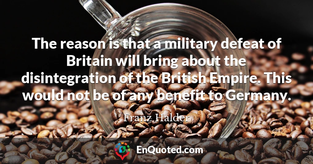 The reason is that a military defeat of Britain will bring about the disintegration of the British Empire. This would not be of any benefit to Germany.
