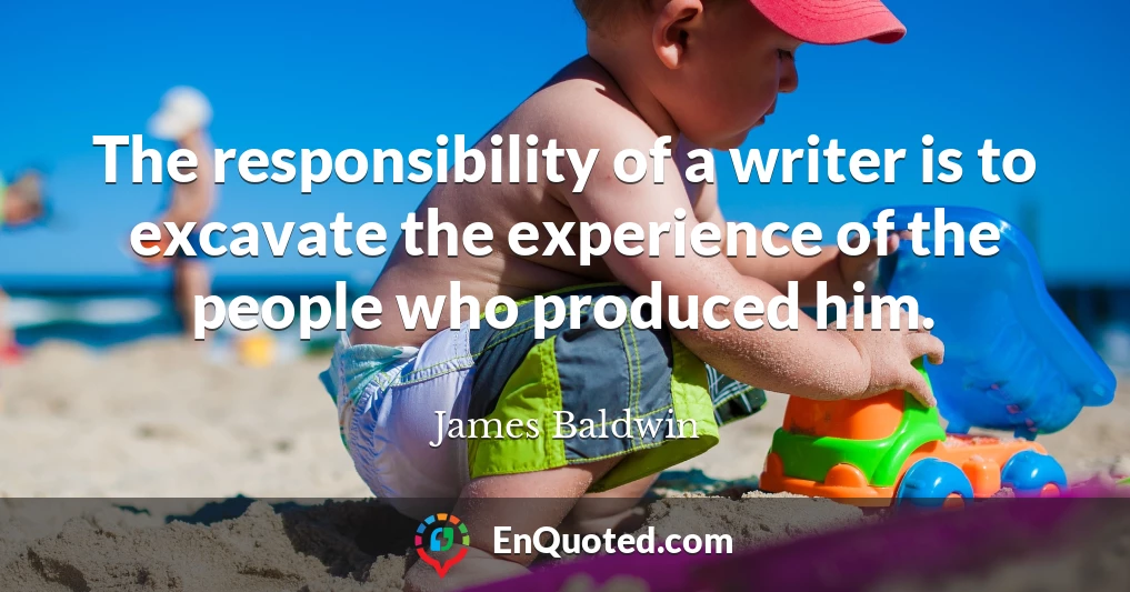 The responsibility of a writer is to excavate the experience of the people who produced him.