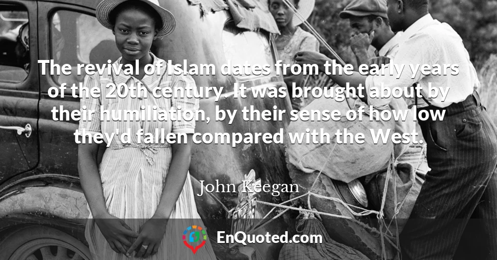 The revival of Islam dates from the early years of the 20th century. It was brought about by their humiliation, by their sense of how low they'd fallen compared with the West.