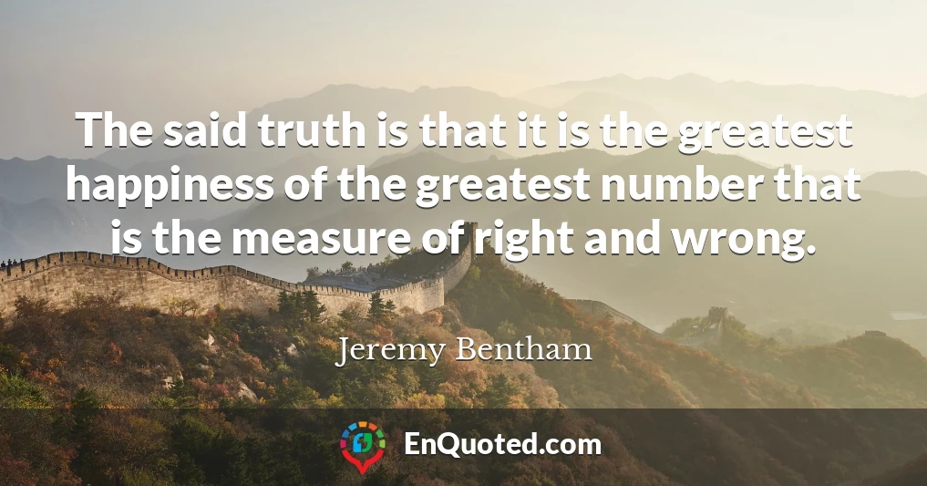 The said truth is that it is the greatest happiness of the greatest number that is the measure of right and wrong.