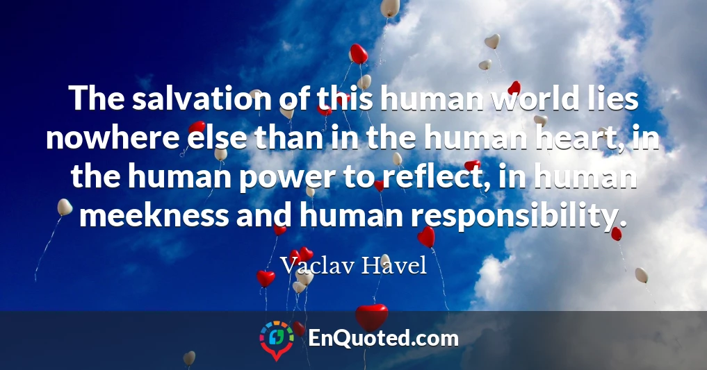The salvation of this human world lies nowhere else than in the human heart, in the human power to reflect, in human meekness and human responsibility.