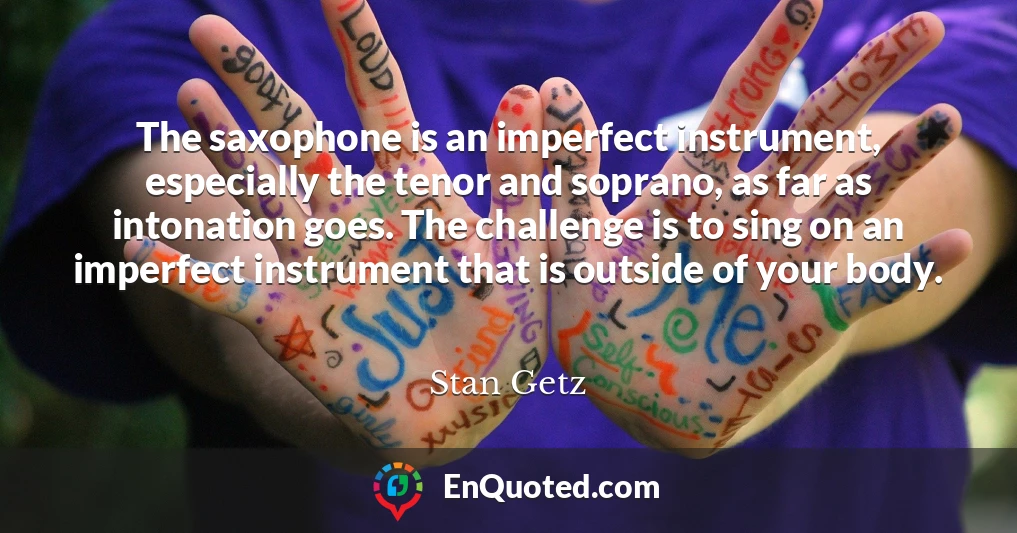 The saxophone is an imperfect instrument, especially the tenor and soprano, as far as intonation goes. The challenge is to sing on an imperfect instrument that is outside of your body.