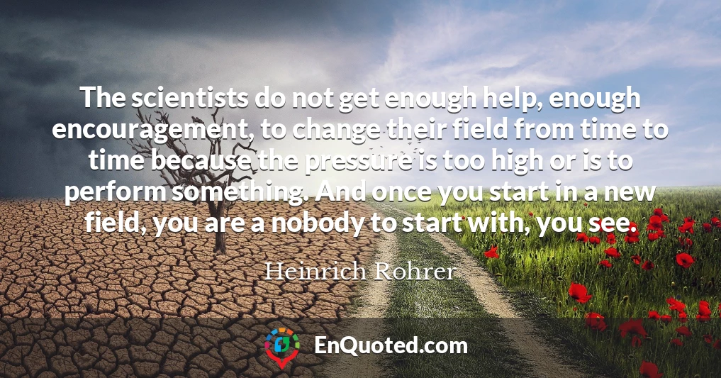 The scientists do not get enough help, enough encouragement, to change their field from time to time because the pressure is too high or is to perform something. And once you start in a new field, you are a nobody to start with, you see.