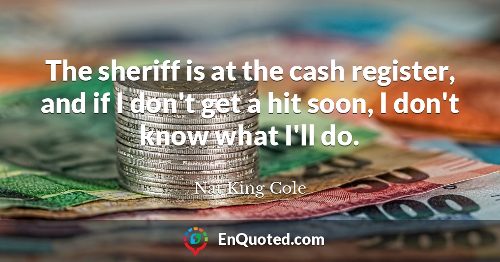 The sheriff is at the cash register, and if I don't get a hit soon, I don't know what I'll do.