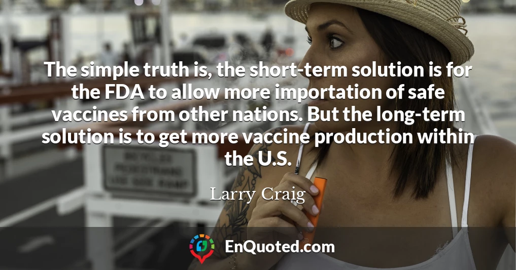 The simple truth is, the short-term solution is for the FDA to allow more importation of safe vaccines from other nations. But the long-term solution is to get more vaccine production within the U.S.