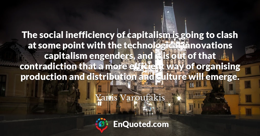 The social inefficiency of capitalism is going to clash at some point with the technological innovations capitalism engenders, and it is out of that contradiction that a more efficient way of organising production and distribution and culture will emerge.