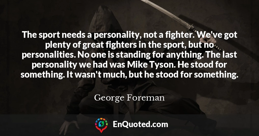 The sport needs a personality, not a fighter. We've got plenty of great fighters in the sport, but no personalities. No one is standing for anything. The last personality we had was Mike Tyson. He stood for something. It wasn't much, but he stood for something.