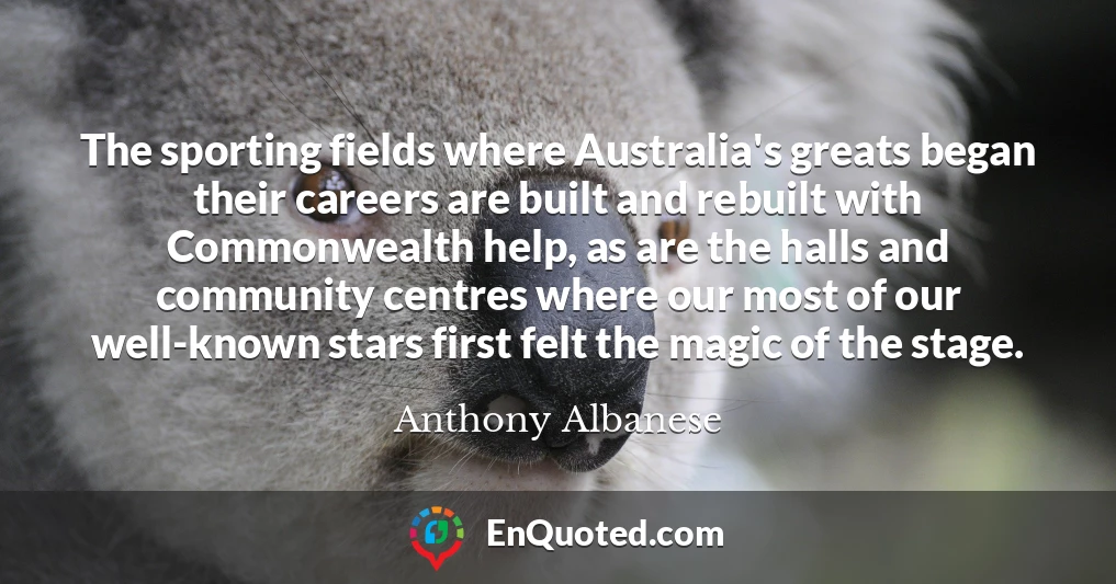 The sporting fields where Australia's greats began their careers are built and rebuilt with Commonwealth help, as are the halls and community centres where our most of our well-known stars first felt the magic of the stage.