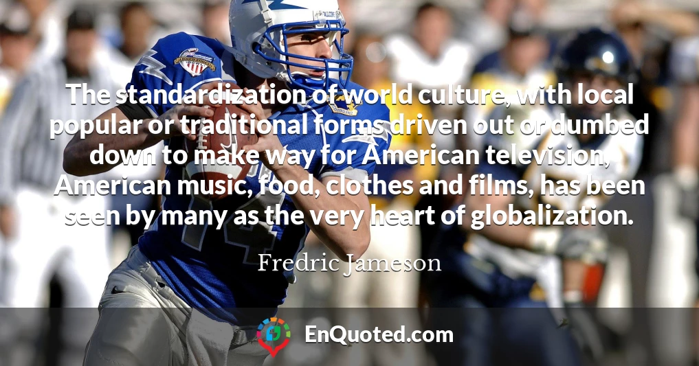 The standardization of world culture, with local popular or traditional forms driven out or dumbed down to make way for American television, American music, food, clothes and films, has been seen by many as the very heart of globalization.