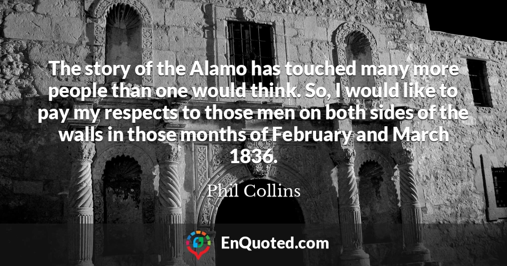 The story of the Alamo has touched many more people than one would think. So, I would like to pay my respects to those men on both sides of the walls in those months of February and March 1836.
