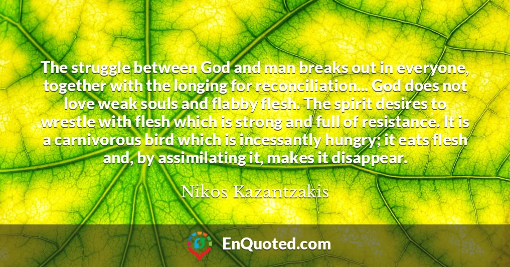 The struggle between God and man breaks out in everyone, together with the longing for reconciliation... God does not love weak souls and flabby flesh. The spirit desires to wrestle with flesh which is strong and full of resistance. It is a carnivorous bird which is incessantly hungry; it eats flesh and, by assimilating it, makes it disappear.