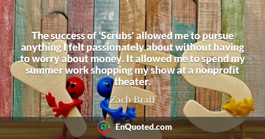 The success of 'Scrubs' allowed me to pursue anything I felt passionately about without having to worry about money. It allowed me to spend my summer work shopping my show at a nonprofit theater.