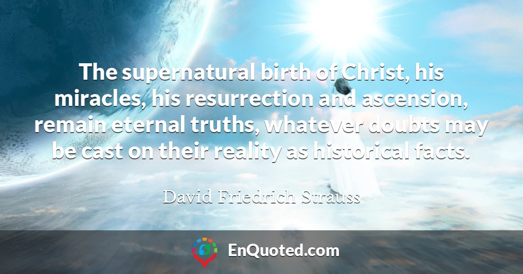 The supernatural birth of Christ, his miracles, his resurrection and ascension, remain eternal truths, whatever doubts may be cast on their reality as historical facts.