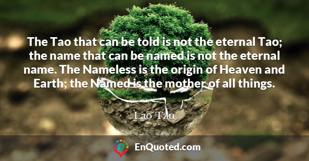 The Tao that can be told is not the eternal Tao; the name that can be named is not the eternal name. The Nameless is the origin of Heaven and Earth; the Named is the mother of all things. The Tao that can be told is not the eternal Tao; the name that can be named is not the eternal name. The Nameless is the origin of Heaven and Earth; the Named is the mother of all things.