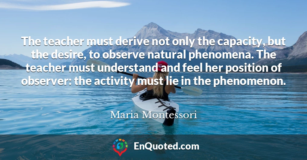 The teacher must derive not only the capacity, but the desire, to observe natural phenomena. The teacher must understand and feel her position of observer: the activity must lie in the phenomenon. The teacher must derive not only the capacity, but the desire, to observe natural phenomena. The teacher must understand and feel her position of observer: the activity must lie in the phenomenon.