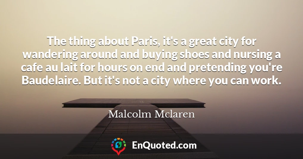 The thing about Paris, it's a great city for wandering around and buying shoes and nursing a cafe au lait for hours on end and pretending you're Baudelaire. But it's not a city where you can work.