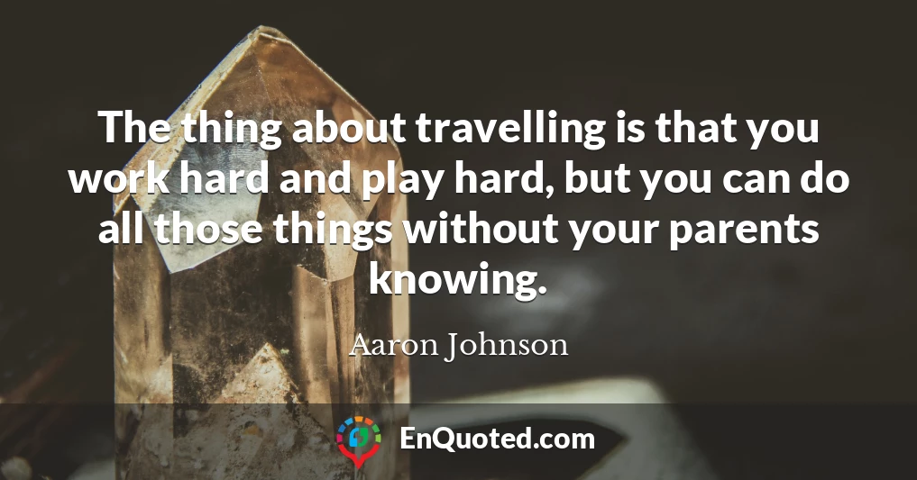 The thing about travelling is that you work hard and play hard, but you can do all those things without your parents knowing. The thing about travelling is that you work hard and play hard, but you can do all those things without your parents knowing.