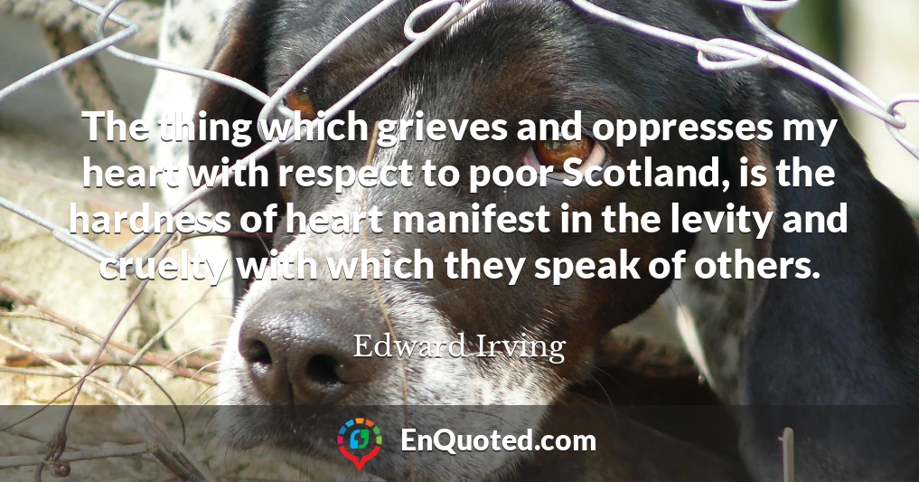 The thing which grieves and oppresses my heart with respect to poor Scotland, is the hardness of heart manifest in the levity and cruelty with which they speak of others.