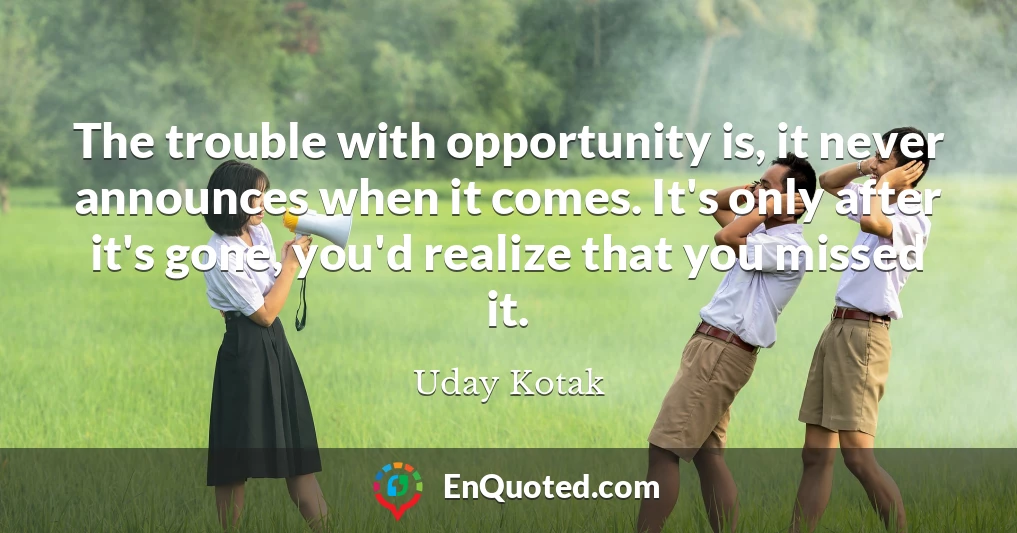 The trouble with opportunity is, it never announces when it comes. It's only after it's gone, you'd realize that you missed it.