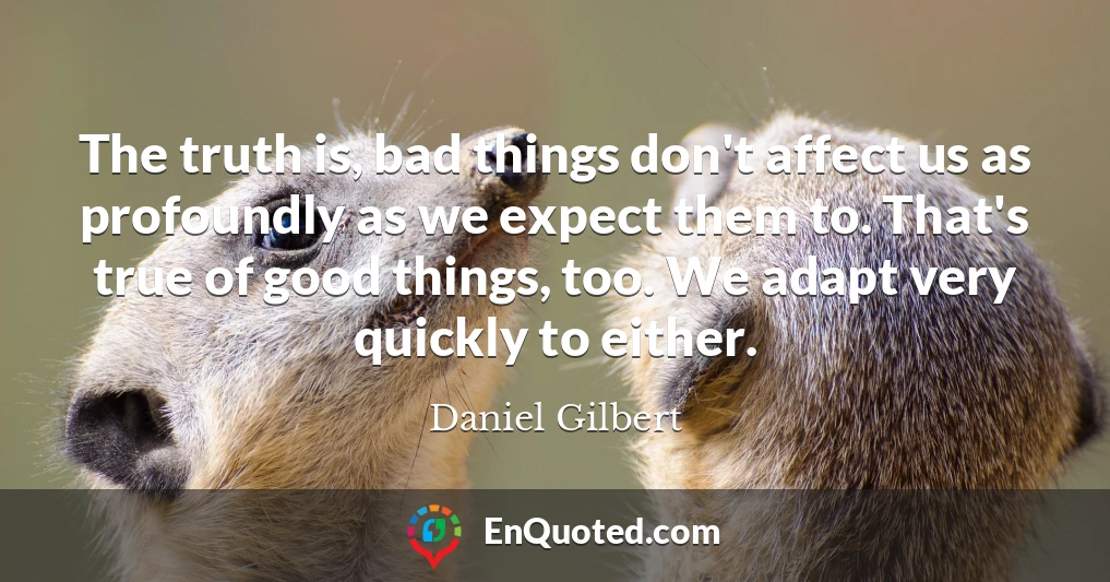 The truth is, bad things don't affect us as profoundly as we expect them to. That's true of good things, too. We adapt very quickly to either.