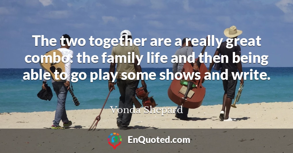 The two together are a really great combo: the family life and then being able to go play some shows and write.