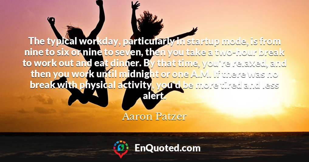 The typical workday, particularly in startup mode, is from nine to six or nine to seven, then you take a two-hour break to work out and eat dinner. By that time, you're relaxed, and then you work until midnight or one A.M. If there was no break with physical activity, you'd be more tired and less alert. The typical workday, particularly in startup mode, is from nine to six or nine to seven, then you take a two-hour break to work out and eat dinner. By that time, you're relaxed, and then you work until midnight or one A.M. If there was no break with physical activity, you'd be more tired and less alert.