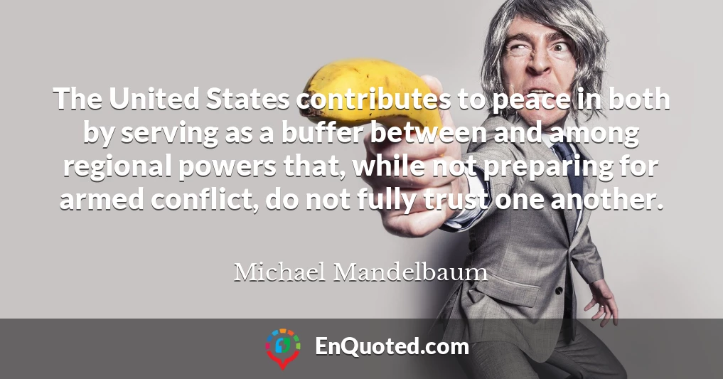 The United States contributes to peace in both by serving as a buffer between and among regional powers that, while not preparing for armed conflict, do not fully trust one another.
