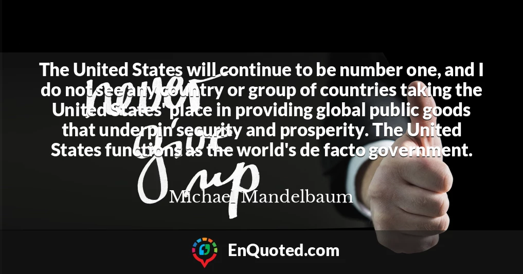 The United States will continue to be number one, and I do not see any country or group of countries taking the United States' place in providing global public goods that underpin security and prosperity. The United States functions as the world's de facto government.