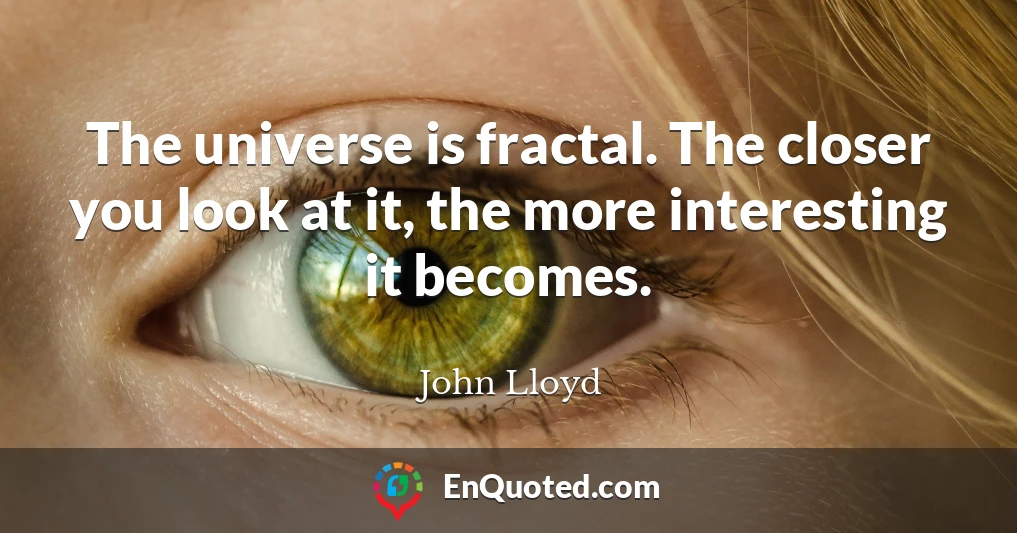 The universe is fractal. The closer you look at it, the more interesting it becomes.