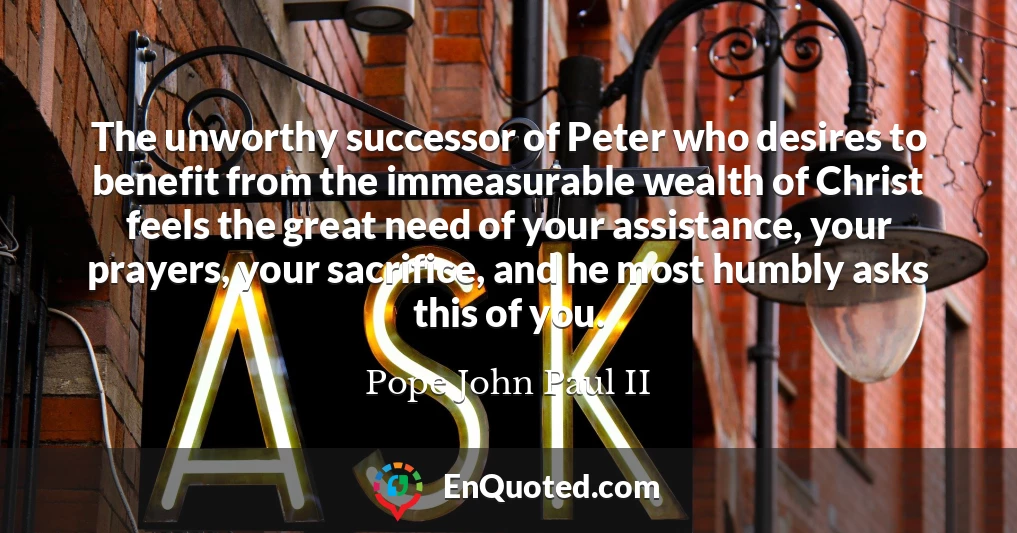 The unworthy successor of Peter who desires to benefit from the immeasurable wealth of Christ feels the great need of your assistance, your prayers, your sacrifice, and he most humbly asks this of you.