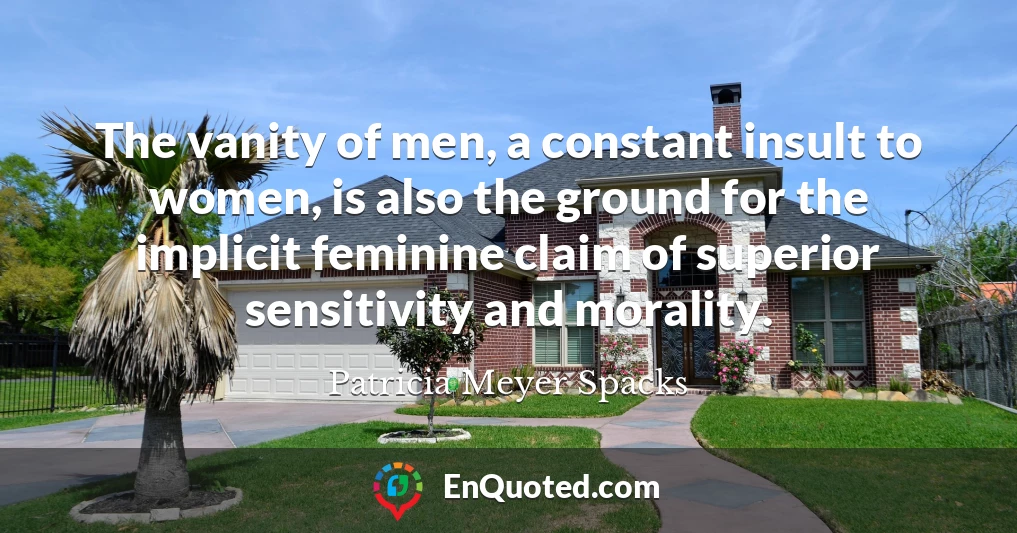 The vanity of men, a constant insult to women, is also the ground for the implicit feminine claim of superior sensitivity and morality.