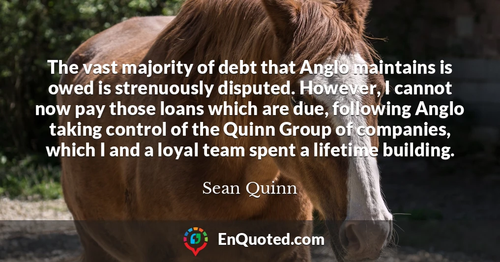 The vast majority of debt that Anglo maintains is owed is strenuously disputed. However, I cannot now pay those loans which are due, following Anglo taking control of the Quinn Group of companies, which I and a loyal team spent a lifetime building.