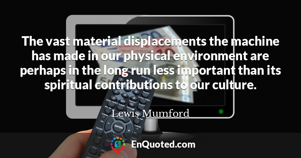 The vast material displacements the machine has made in our physical environment are perhaps in the long run less important than its spiritual contributions to our culture.