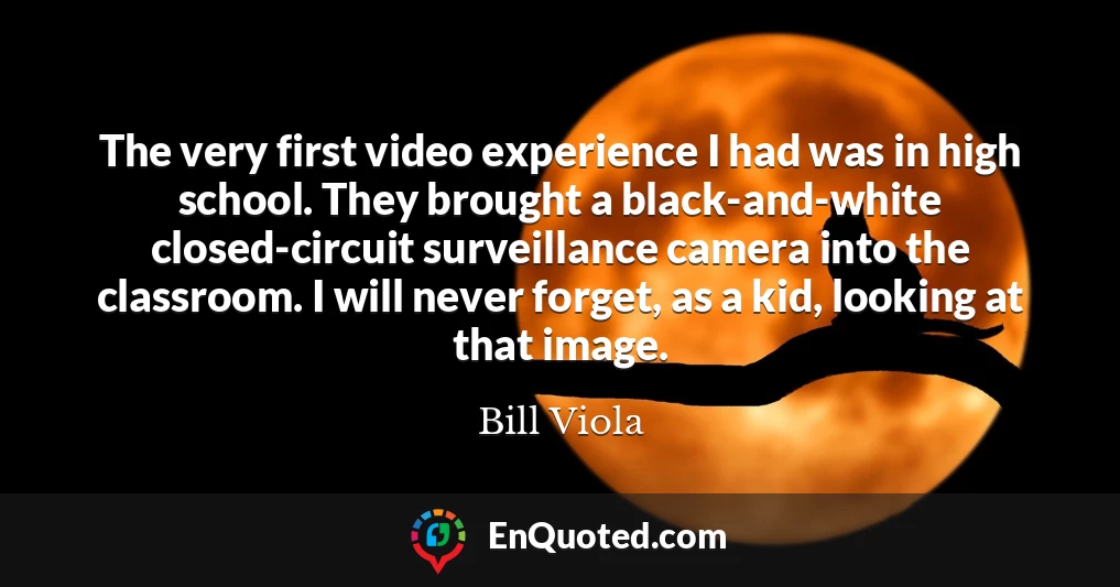 The very first video experience I had was in high school. They brought a black-and-white closed-circuit surveillance camera into the classroom. I will never forget, as a kid, looking at that image.