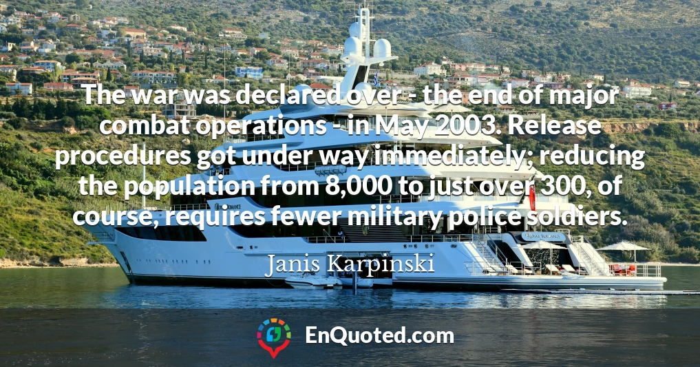 The war was declared over - the end of major combat operations - in May 2003. Release procedures got under way immediately; reducing the population from 8,000 to just over 300, of course, requires fewer military police soldiers. The war was declared over - the end of major combat operations - in May 2003. Release procedures got under way immediately; reducing the population from 8,000 to just over 300, of course, requires fewer military police soldiers.