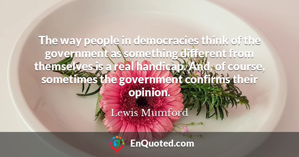 The way people in democracies think of the government as something different from themselves is a real handicap. And, of course, sometimes the government confirms their opinion.