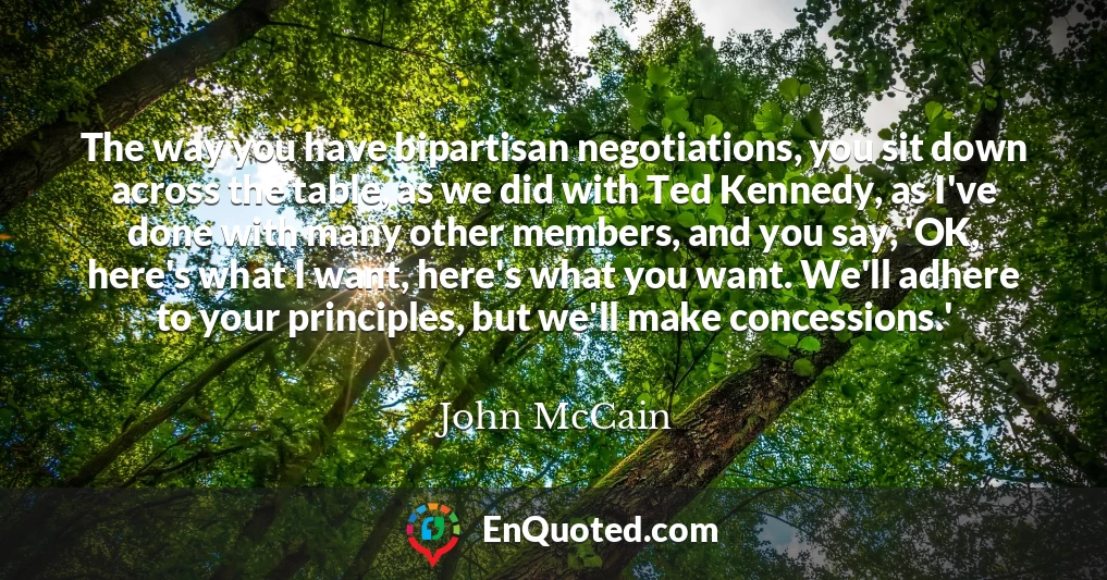 The way you have bipartisan negotiations, you sit down across the table, as we did with Ted Kennedy, as I've done with many other members, and you say, 'OK, here's what I want, here's what you want. We'll adhere to your principles, but we'll make concessions.'