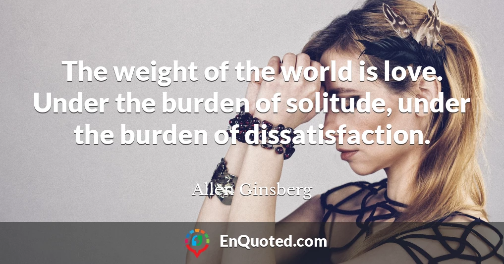 The weight of the world is love. Under the burden of solitude, under the burden of dissatisfaction.