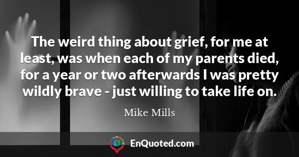 The weird thing about grief, for me at least, was when each of my parents died, for a year or two afterwards I was pretty wildly brave - just willing to take life on.